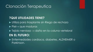 Clonación Terapeutica 
?QUE UTILIDADES TIENE? 
 Utiliza para trasplante sin Riego de rechazo 
 Piel→ que maduras 
 Tejido nervioso → daño en la coluna vertebral 
EN EL FUTURO: 
 Enfermedades cardiaca, diabetes, ALZHEIMER o 
Parkinson. 
 