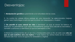 Desventajas: 
1- Manipulación genética suplantando a la naturaleza de las cosas. 
2- Va contra los valores éticos porque en una clonación "se seleccionarlos mejores 
genes" pero hasta llegar a esto los que no sirven son despojados y mueren. 
3- No permitir el curso natural de vida e identidad, ya que al clonar "se fabrica un 
individuo" no permitiendo que nazca naturalmente porque así lo decide la naturaleza, y 
también cuartando su identidad ya que se asemejará a otro. 
4-Alterar los componentes de un ser vivo y manipularlo para un fin, en este caso otro ser 
que no será auténtico sino una réplica. Y toda réplica (lo vemos hasta en los cuadros) 
siempre sale mal, nunca es igual a la verdadera y original. 
 
