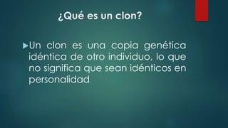 ¿Qué es un clon? 
Un clon es una copia genética 
idéntica de otro individuo, lo que 
no significa que sean idénticos en 
personalidad. 
 