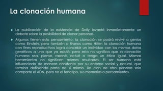 La clonación humana 
 La publicación de la existencia de Dolly levantó inmediatamente un 
debate sobre la posibilidad de clonar personas. 
 Algunos tienen esto pensamiento: la clonación se podrá revivir a genios 
como Einstein, pero también a tiranos como Hitler: la clonación humana 
con fines reproductivos logra concebir un individuo con los mismos datos 
genéticos a uno que ya existió, pero esto no significa que la clonación 
humana sea, piense, razoné, actué o tenga un ética igual. Mismas 
herramientas no significan mismos resultados. El ser humano está 
influenciado de manera constante por su entorno social y natural, que 
termina definiendo parte de sí mismo. Un clon de otra persona solo 
comparte el ADN, pero no el fenotipo, sus memorias o pensamientos. 
 