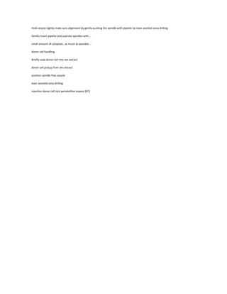 Hold oocyte tightly make sure alignment by gently pushing the spindle with pipette tip laser assisted zona drilling
Gently insert pipette and aspirate spindles with….
small amount of cytoplast, as much as possible….
donor cell handling
Briefly soak donor cell into sev extract
donor cell pickup from sev extract
position spindle free oocyte
laser assisted zona drilling
injection donor cell into perivitelline aspace (NT)
 