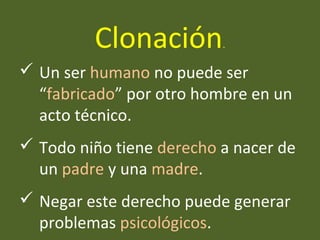  Un ser humano no puede ser
“fabricado” por otro hombre en un
acto técnico.
 Todo niño tiene derecho a nacer de
un padre y una madre.
 Negar este derecho puede generar
problemas psicológicos.
Clonación.
 