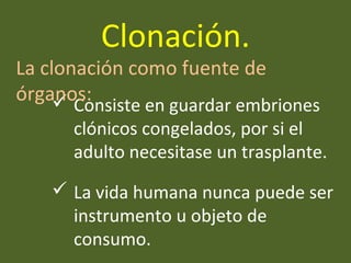  Consiste en guardar embriones
clónicos congelados, por si el
adulto necesitase un trasplante.
 La vida humana nunca puede ser
instrumento u objeto de
consumo.
La clonación como fuente de
órganos:
Clonación.
 