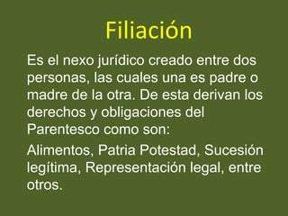 Filiación
Es el nexo jurídico creado entre dos
personas, las cuales una es padre o
madre de la otra. De esta derivan los
derechos y obligaciones del
Parentesco como son:
Alimentos, Patria Potestad, Sucesión
legítima, Representación legal, entre
otros.
 