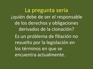 La pregunta sería
¿quién debe de ser el responsable
de los derechos y obligaciones
derivados de la clonación?
Es un problema de filiación no
resuelto por la legislación en
los términos en que se
encuentra actualmente.
 