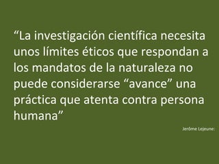 “La investigación científica necesita
unos límites éticos que respondan a
los mandatos de la naturaleza no
puede considerarse “avance” una
práctica que atenta contra persona
humana”
Jerôme Lejeune:
 