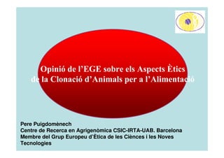 Opinió de l’EGE sobre els Aspects Ètics
   de la Clonació d’Animals per a l’Alimentació




Pere Puigdomènech
Centre de Recerca en Agrigenòmica CSIC-IRTA-UAB. Barcelona
Membre del Grup Europeu d’Ètica de les Ciènces i les Noves
Tecnologies
 