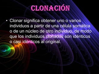 • Clonar significa obtener uno o varios
  individuos a partir de una célula somática
  o de un núcleo de otro individuo, de modo
  que los individuos clonados son idénticos
  o casi idénticos al original.
 
