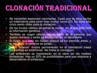 • Se necesitan bastantes voluntarias. Cada una de ellas recibe
  un tratamiento para tener mas óvulos (unos 20). De ellos sólo
  cinco serán útiles para la clonación.
• De los óvulos válidos se extrae el núcleo, en el que está toda
  la información genética.
• También se cogen células de un tejido de la persona que
  quiere clonarse y estas se multiplican en un laboratorio.
• El óvulo, que está sin núcleo porque se ha extraído antes, y
  la célula de la persona se juntan.
• Estos “nuevos” óvulos permanecen en el laboratorio hasta
  convertirse en embriones. No todos lo consiguen.
• Los embriones se implantarán en el útero de las madres
  portadoras. Hay un 20% de posibilidades para que empiece a
  desarrollarse el embarazo.
 