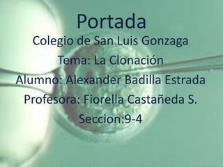 Portada
   Colegio de San Luis Gonzaga
       Tema: La Clonación
Alumno: Alexander Badilla Estrada
 Profesora: Fiorella Castañeda S.
           Seccion:9-4
 