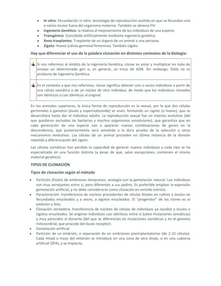 In vitro: Fecundación in vitro, tecnología de reproducción asistida en que se fecundan uno
       o varios óvulos fuera del organismo materno. También se abrevia FIV.
       Ingeniería Genética: la relativa al mejoramiento de los individuos de una especie.
       Transgénico: Concebido artificialmente mediante ingeniería genética.
       Xeno trasplantes: Trasplante de un órgano de un animal a una persona.
       Zigoto: Huevo (célula germinal femenina). También cigoto.
Hay que diferenciar el uso de la palabra clonación en distintos contextos de la biología:

   Si nos referimos al ámbito de la Ingeniería Genética, clonar es aislar y multiplicar en tubo de
   ensayo un determinado gen o, en general, un trozo de ADN. Sin embargo, Dolly no es
   producto de Ingeniería Genética.

   En el contexto a que nos referimos, clonar significa obtener uno o varios individuos a partir de
   una célula somática o de un núcleo de otro individuo, de modo que los individuos clonados
   son idénticos o casi idénticos al original.

En los animales superiores, la única forma de reproducción es la sexual, por la que dos células
germinales o gametos (óvulo y espermatozoide) se unen, formando un zigoto (o huevo), que se
desarrollará hasta dar el individuo adulto. La reproducción sexual fue un invento evolutivo (del
que quedaron excluidas las bacterias y muchos organismos unicelulares), que garantiza que en
cada generación de una especie van a aparecer nuevas combinaciones de genes en la
descendencia, que posteriormente será sometida a la dura prueba de la selección y otros
mecanismos evolutivos. Las células de un animal proceden en última instancia de la división
repetida y diferenciación del zigoto.
Las células somáticas han perdido la capacidad de generar nuevos individuos y cada tipo se ha
especializado en una función distinta (a pesar de que, salvo excepciones, contienen el mismo
material genético).
TIPOS DE CLONACIÓN
Tipos de clonación según el método
   Partición (fisión) de embriones tempranos: analogía con la gemelación natural. Los individuos
   son muy semejantes entre sí, pero diferentes a sus padres. Es preferible emplear la expresión
   gemelación artificial, y no debe considerarse como clonación en sentido estricto.
   Paraclonación: transferencia de núcleos procedentes de células fetales en cultivo a óvulos no
   fecundados enucleados y a veces, a zigotos enucleados. El "progenitor" de los clones es el
   embrión o feto.
   Clonación verdadera: transferencia de núcleos de células de individuos ya nacidos a óvulos o
   zigotos enucleados. Se originan individuos casi idénticos entre sí (salvo mutaciones somáticas)
   y muy parecidos al donante (del que se diferencian en mutaciones somáticas y en el genoma
   mitocondrial, que procede del óvulo receptor).
   Gemelación artificial
   Partición de un embrión, o separación de en embriones preimplantatorios (de 2-32 células).
   Cada mitad o trozo del embrión se introduce en una zona de otro óvulo, o en una cubierta
   artificial (ZPA), y se implanta.
 