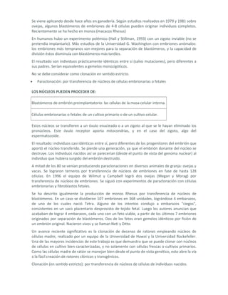 Se viene aplicando desde hace años en ganadería. Según estudios realizados en 1979 y 1981 sobre
ovejas, algunos blastómeros de embriones de 4-8 células pueden originar individuos completos.
Recientemente se ha hecho en monos (macacos Rhesus)
En humanos hubo un experimento polémico (Hall y Stillman, 1993) con un zigoto inviable (no se
pretendía implantarlo). Más estudios de la Universidad G. Washington con embriones anómalos:
los embriones más tempranos son mejores para la separación de blastómeros, y la capacidad de
división éstos disminuía con blastómeros más tardíos.
El resultado son individuos prácticamente idénticos entre sí (salvo mutaciones), pero diferentes a
sus padres. Serían equivalentes a gemelos monozigóticos.
No se debe considerar como clonación en sentido estricto.
   Paraclonación: por transferencia de núcleos de células embrionarias o fetales

LOS NÚCLEOS PUEDEN PROCEDER DE:

Blastómeros de embrión preimplantatorio: las células de la masa celular interna.

Células embrionarias o fetales de un cultivo primario o de un cultivo celular.

Estos núcleos se transfieren a un óvulo enucleado o a un zigoto al que se le hayan eliminado los
pronúcleos. Este óvulo receptor aporta mitocondrias, y en el caso del zigoto, algo del
espermatozoide.
El resultado: individuos casi idénticos entre sí, pero diferentes de los progenitores del embrión que
aportó el núcleo transferido. Se pierde una generación, ya que el embrión donante del núcleo se
destruye. Los individuos nacidos así se parecerían (desde el punto de vista del genoma nuclear) al
individuo que hubiera surgido del embrión destruido.
A mitad de los 80 se venían produciendo paraclonaciones en diversos animales de granja: ovejas y
vacas. Se lograron terneros por transferencia de núcleos de embriones en fase de hasta 128
células. En 1996 el equipo de Wilmut y Campbell logró dos ovejas (Megan y Morag) por
transferencia de núcleos de embriones. Se siguió con experimentos de paraclonación con células
embrionarias y fibroblastos fetales.
Se ha descrito igualmente la producción de monos Rhesus por transferencia de núcleos de
blastómeros. En un caso se dividieron 107 embriones en 368 unidades, lográndose 4 embarazos,
de uno de los cuales nació Tetra. Alguno de los intentos condujo a embarazos "ciegos",
consistentes en un saco placentario desprovisto de tejido fetal. Luego los autores anuncian que
acababan de lograr 4 embarazos, cada uno con un feto viable, a partir de los últimos 7 embriones
originados por separación de blastómeros. Dos de los fetos eran gemelos idénticos por fisión de
un embrión original. Nacieron vivos y se llaman Neti y Ditto.
Un avance reciente significativo es la clonación de decenas de ratones empleando núcleos de
células madre, realizado por un equipo de la Universidad de Hawai y la Universidad Rockefeller.
Una de las mayores incidencias de este trabajo es que demuestra que se puede clonar con núcleos
de células en cultivo bien caracterizadas, y no solamente con células frescas o cultivos primarios.
Como las células madre de ratón se manejan bien desde el punto de vista genético, esto abre la vía
a la fácil creación de ratones clónicos y transgénicos.
Clonación (en sentido estricto): por transferencia de núcleos de células de individuos nacidos.
 