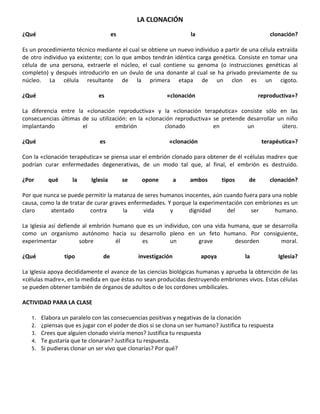 LA CLONACIÓN
¿Qué                                 es                            la                              clonación?

Es un procedimiento técnico mediante el cual se obtiene un nuevo individuo a partir de una célula extraída
de otro individuo ya existente; con lo que ambos tendrán idéntica carga genética. Consiste en tomar una
célula de una persona, extraerle el núcleo, el cual contiene su genoma (o instrucciones genéticas al
completo) y después introducirlo en un óvulo de una donante al cual se ha privado previamente de su
núcleo. La célula resultante de la primera etapa de un clon es un cigoto.

¿Qué                          es                         «clonación                            reproductiva»?

La diferencia entre la «clonación reproductiva» y la «clonación terapéutica» consiste sólo en las
consecuencias últimas de su utilización: en la «clonación reproductiva» se pretende desarrollar un niño
implantando           el           embrión            clonado           en          un           útero.

¿Qué                           es                         «clonación                            terapéutica»?

Con la «clonación terapéutica» se piensa usar el embrión clonado para obtener de él «células madre» que
podrían curar enfermedades degenerativas, de un modo tal que, al final, el embrión es destruido.

¿Por      qué       la     Iglesia        se    opone          a   ambos        tipos     de       clonación?

Por que nunca se puede permitir la matanza de seres humanos inocentes, aún cuando fuera para una noble
causa, como la de tratar de curar graves enfermedades. Y porque la experimentación con embriones es un
claro     atentado        contra       la     vida      y     dignidad      del      ser      humano.

La Iglesia así defiende al embrión humano que es un individuo, con una vida humana, que se desarrolla
como un organismo autónomo hacia su desarrollo pleno en un feto humano. Por consiguiente,
experimentar           sobre        él      es        un         grave        desorden        moral.

¿Qué             tipo           de             investigación            apoya           la             Iglesia?

La Iglesia apoya decididamente el avance de las ciencias biológicas humanas y aprueba la obtención de las
«células madre», en la medida en que éstas no sean producidas destruyendo embriones vivos. Estas células
se pueden obtener también de órganos de adultos o de los cordones umbilicales.

ACTIVIDAD PARA LA CLASE

   1.   Elabora un paralelo con las consecuencias positivas y negativas de la clonación
   2.   ¿piensas que es jugar con el poder de dios si se clona un ser humano? Justifica tu respuesta
   3.   Crees que alguien clonado viviría menos? Justifica tu respuesta
   4.   Te gustaría que te clonaran? Justifica tu respuesta.
   5.   Si pudieras clonar un ser vivo que clonarías? Por qué?
 