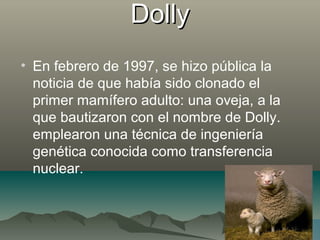 DollyDolly
• En febrero de 1997, se hizo pública la
noticia de que había sido clonado el
primer mamífero adulto: una oveja, a la
que bautizaron con el nombre de Dolly.
emplearon una técnica de ingeniería
genética conocida como transferencia
nuclear.
 