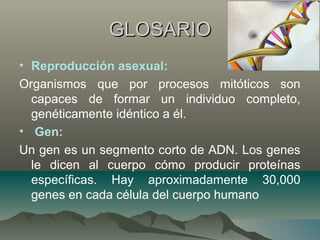 GLOSARIOGLOSARIO
• Reproducción asexual:
Organismos que por procesos mitóticos son
capaces de formar un individuo completo,
genéticamente idéntico a él.
• Gen:
Un gen es un segmento corto de ADN. Los genes
le dicen al cuerpo cómo producir proteínas
específicas. Hay aproximadamente 30,000
genes en cada célula del cuerpo humano
 