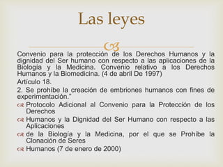 Las leyes
 los Derechos Humanos y la
Convenio para la protección de
dignidad del Ser humano con respecto a las aplicaciones de la
Biología y la Medicina. Convenio relativo a los Derechos
Humanos y la Biomedicina. (4 de abril De 1997)
Artículo 18.
2. Se prohíbe la creación de embriones humanos con fines de
experimentación.”
 Protocolo Adicional al Convenio para la Protección de los
Derechos
 Humanos y la Dignidad del Ser Humano con respecto a las
Aplicaciones
 de la Biología y la Medicina, por el que se Prohíbe la
Clonación de Seres
 Humanos (7 de enero de 2000)

 