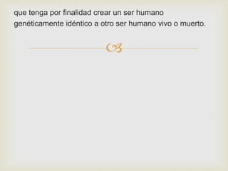 que tenga por finalidad crear un ser humano
genéticamente idéntico a otro ser humano vivo o muerto.



 