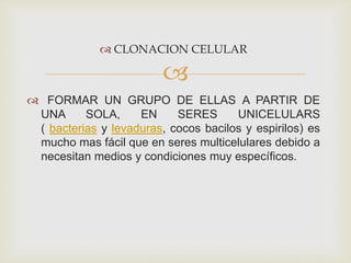  CLONACION CELULAR


 FORMAR UN GRUPO DE ELLAS A PARTIR DE
UNA
SOLA,
EN
SERES
UNICELULARS
( bacterias y levaduras, cocos bacilos y espirilos) es
mucho mas fácil que en seres multicelulares debido a
necesitan medios y condiciones muy específicos.

 