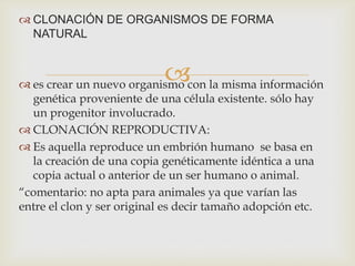  CLONACIÓN DE ORGANISMOS DE FORMA
NATURAL



 es crear un nuevo organismo con la misma información
genética proveniente de una célula existente. sólo hay
un progenitor involucrado.
 CLONACIÓN REPRODUCTIVA:
 Es aquella reproduce un embrión humano se basa en
la creación de una copia genéticamente idéntica a una
copia actual o anterior de un ser humano o animal.
“comentario: no apta para animales ya que varían las
entre el clon y ser original es decir tamaño adopción etc.

 