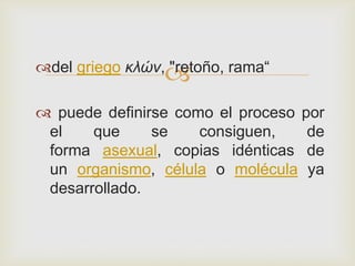 

del griego κλών, "retoño, rama“
 puede definirse como el proceso por
el
que
se
consiguen,
de
forma asexual, copias idénticas de
un organismo, célula o molécula ya
desarrollado.

 