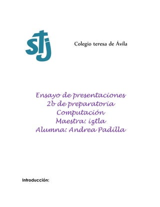 Colegio teresa de Ávila
Ensayo de presentaciones
2b de preparatoria
Computación
Maestra: iztla
Alumna: Andrea Padilla
Introducción:
 