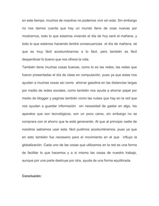 en este tiempo, muchos de nosotros no podemos vivir sin esta. Sin embargo
no nos damos cuenta que hay un mundo lleno de coas nuevas por
mostrarnos, todo lo que estamos viviendo el día de hoy será el mañana, y
todo lo que estamos haciendo tendrá consecuencias el día de mañana, sé
que es muy fácil acostumbrarnos a lo fácil, pero también es fácil
desperdiciar lo bueno que nos ofrece la vida.
También tiene muchas cosas buenas, como lo es las redes, las redes que
fueron presentadas el día de clase en computación, pues ya que estas nos
ayudan a muchas cosas así como ahorrar gasolina en las distancias largas
por medio de redes sociales, como también nos ayuda a ahorrar papel por
medio de blogger y paginas también como las nubes que hay en la red que
nos ayudan a guardar información sin necesidad de gastar en algo, los
aparatos que son tecnológicos, son un poco caros, sin embargo no se
comprara con el ahorro que te está generando. Al que al principio nadie de
nosotros sabíamos usar esta, fácil pudimos acostumbrarnos, pues ya que
en esto también fue necesario para el movimiento en el que influyo la
globalización. Cada uno de las cosas que utilizamos en la red es una forma
de facilitar lo que hacemos y a si mismo las cosas de nuestro trabajo,
aunque por una parte destruye por otra, ayuda de una forma equilibrada.
Conclusión:
 