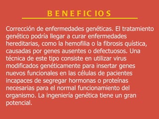 BENEFICIOS Corrección de enfermedades genéticas. El tratamiento  genético podría llegar a curar enfermedades  hereditarias, como la hemofilia o la fibrosis quística,  causadas por genes ausentes o defectuosos. Una  técnica de este tipo consiste en utilizar virus  modificados genéticamente para insertar genes  nuevos funcionales en las células de pacientes  incapaces de segregar hormonas o proteínas  necesarias para el normal funcionamiento del  organismo. La ingeniería genética tiene un gran  potencial.  