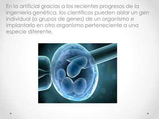 En la artificial gracias a los recientes progresos de la
ingeniería genética, los científicos pueden aislar un gen
individual (o grupos de genes) de un organismo e
implantarlo en otro organismo perteneciente a una
especie diferente.
 