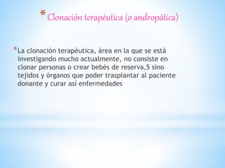 *Clonación terapéutica (o andropática)
*La clonación terapéutica, área en la que se está
investigando mucho actualmente, no consiste en
clonar personas o crear bebés de reserva,5 sino
tejidos y órganos que poder trasplantar al paciente
donante y curar así enfermedades
 