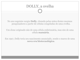 DOLLY, a ovelha No ano seguinte surgiu  Dolly , clonada pelas mãos destes mesmos pesquisadores a partir de células congeladas de uma ovelha. Um clone originado não de uma célula embrionária, mas sim de uma célula  mamária .  Em 1997, Dolly teria seu nascimento anunciado, sendo o marco de uma  nova era biotecnológica . 