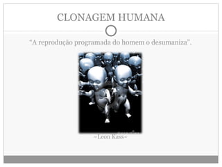CLONAGEM HUMANA “ A reprodução programada do homem o desumaniza”. ~Leon Kass~ 