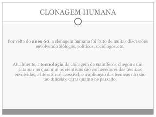 CLONAGEM HUMANA Por volta do  anos 60 , a clonagem humana foi fruto de muitas discussões envolvendo biólogos, políticos, sociólogos, etc. Atualmente, a  tecnologia  da clonagem de mamíferos, chegou a um patamar no qual muitos cientistas são conhecedores das técnicas envolvidas, a literatura é acessível, e a aplicação das técnicas não são tão difíceis e caras quanto no passado. 