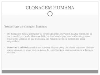 CLONAGEM HUMANA Tentativas  de clonagem humana: Dr. Panayiotis Zavos, um médico de fertilidade norte-americano, revelou em janeiro de 2004 que havia transferido um embrião recém-clonado para uma mulher de 35 anos. Mais tarde, verificou-se que a tentativa não funcionou e que a mulher não havia engravidado. Severino Antinori  anunciou em 2006 ter feito em 2003 três clones humanos, dizendo que as crianças cresciam bem em países do Leste Europeu, mas recusando-se a dar mais detalhes. 