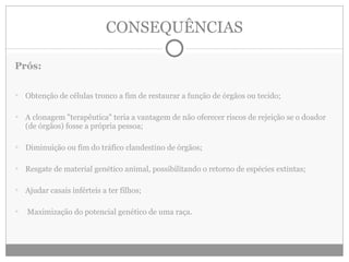 CONSEQUÊNCIAS Prós: Obtenção de células tronco a fim de restaurar a função de órgãos ou tecido; A clonagem "terapêutica" teria a vantagem de não oferecer riscos de rejeição se o doador (de órgãos) fosse a própria pessoa; Diminuição ou fim do tráfico clandestino de órgãos; Resgate de material genético animal, possibilitando o retorno de espécies extintas; Ajudar casais inférteis a ter filhos; Maximização do potencial genético de uma raça. 