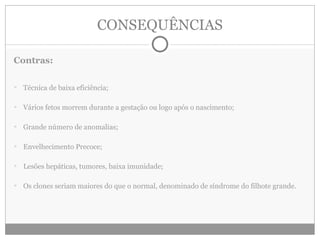 CONSEQUÊNCIAS Contras: Técnica de baixa eficiência; Vários fetos morrem durante a gestação ou logo após o nascimento; Grande número de anomalias; Envelhecimento Precoce; Lesões hepáticas, tumores, baixa imunidade; Os clones seriam maiores do que o normal, denominado de síndrome do filhote grande. 