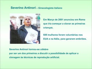 Severino Antinori  – Ginecologista italiano Em Março de 2001 anunciou em Roma que iria começar a clonar as primeiras crianças. 600 mulheres foram voluntárias nos  EUA e na Itália, para gerarem embriões. Severino Antinori tornou-se célebre por ser um dos primeiros a discutir a possibilidade de aplicar a clonagem às técnicas de reprodução artificial. 
