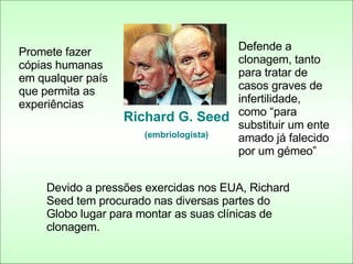 Richard G. Seed (embriologista) Promete fazer cópias humanas em qualquer país que permita as experiências Defende a clonagem, tanto para tratar de casos graves de infertilidade, como “para substituir um ente amado já falecido por um gémeo” Devido a pressões exercidas nos EUA, Richard Seed tem procurado nas diversas partes do Globo lugar para montar as suas clínicas de clonagem. 