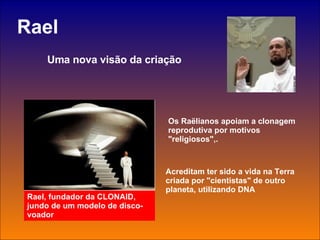 Rael Uma nova visão da criação Rael, fundador da CLONAID, jundo de um modelo de disco-voador Os Raëlianos apoiam a clonagem reprodutiva por motivos "religiosos",.   Acreditam ter sido a vida na Terra criada por "cientistas" de outro planeta, utilizando DNA 