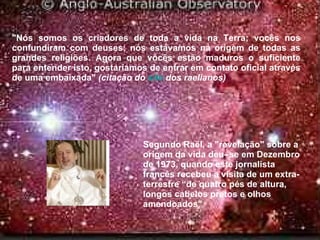 "Nós somos os criadores de toda a vida na Terra; vocês nos confundiram com deuses; nós estávamos na origem de todas as grandes religiões. Agora que vocês estão maduros o suficiente para entender isto, gostaríamos de entrar em contato oficial através de uma embaixada"  (citação do  site   dos raelianos) Segundo Raël, a "revelação" sobre a origem da vida deu–se em Dezembro de 1973, quando este jornalista francês recebeu a visita de um extra-terrestre “de quatro pés de altura, longos cabelos pretos e olhos amendoados"  