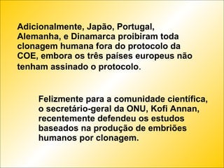 Adicionalmente, Japão, Portugal, Alemanha, e Dinamarca proibiram toda clonagem humana fora do protocolo da COE, embora os três países europeus não tenham assinado o protocolo . Felizmente para a comunidade científica, o secretário-geral da ONU, Kofi Annan, recentemente defendeu os estudos baseados na produção de embriões humanos por clonagem. 
