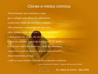 Provisoriamente não cantaremos o amor, que se refugiou mais abaixo dos subterrâneos. Cantaremos o medo, que esteriliza os abraços. Não cantaremos o ódio porque esse não existe, existe apenas o medo, nosso pai e nosso companheiro, o medo grande dos sertões, dos mares, dos desertos, o medo dos soldados, o medo das mães, o medo das igrejas.... Cantaremos o medo dos ditadores, o medo dos democratas,  cantaremos o medo da morte e o medo de depois da morte.... Depois morreremos de medo e sobre os nossos túmulos nascerão flores amarelas e medrosas. Carlos Drummond de Andrade: “Congresso Internacional do Medo” Clones e medos crónicos Por: Maria do Carmo – Maio 2005 