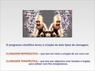 O progresso científico levou à criação de dois tipos de clonagem: CLONAGEM REPRODUTIVA  –  que tem em vista a criação de um novo ser CLONAGEM TERAPÊUTICA  –  que tem por objectivo criar tecidos e órgãos para utilizar com fins terapêuticos. 