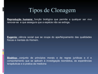Tipos de Clonagem Reprodução humana:  função biológica que permite a qualquer ser vivo renovar-se  e que assegura que a espécie não se extinga. Eugenia:  ciência social que se ocupa do aperfeiçoamento das qualidades físicas e mentais do Homem. Bioética:  conjunto de princípios morais e de regras jurídicas e d e comportamento que se aplicam à investigação biomédica, às experiências terapêuticas e à pratica da medicina   