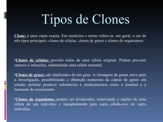 Tipos de Clones   Clone:  é uma cópia exacta. Em medicina o termo refere-se, em geral, a um de três tipos principais: clones de células, clones de genes e clones de organismos: Clones de células:  provém todos de uma célula original. Podem prevenir cancros e infecções, substituindo uma célula anormal; Clones de genes:  são duplicados de um gene. A clonagem de genes serve para a investigação, possibilitando a obtenção numerosa de cópias de genes em estudo; permite produzir substâncias e medicamentos como a insulina e a hormona de crescimento Clones de organismo:  podem ser produzidos, removendo o núcleo de uma célula de um indivíduo e transplantando para outra célula-ovo, de outro indivíduo. 