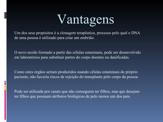 Vantagens Um dos seus propósitos é a clonagem terapêutica, processo pelo qual o DNA de uma pessoa é utilizado para criar um embrião.  O novo tecido formado a partir das células estaminais, pode ser desenvolvido em laboratórios para substituir partes do corpo doentes ou danificadas. Como estes órgãos seriam produzidos usando células estaminais do próprio paciente, não haveria riscos de rejeição do transplante pelo corpo da pessoa. Pode ser utilizada por casais que não conseguem ter filhos, mas que desejam ter filhos que possuam atributos biológicos de pelo menos um dos pais.  