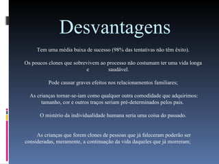 Desvantagens Tem uma média baixa de sucesso (98% das tentativas não têm êxito). Os poucos clones que sobrevivem ao processo não costumam ter uma vida longa e  saudável. Pode causar graves efeitos nos relacionamentos familiares; As crianças tornar-se-iam como qualquer outra comodidade que adquirimos: tamanho, cor e outros traços seriam pré-determinados pelos pais.  O mistério da individualidade humana seria uma coisa do passado. As crianças que forem clones de pessoas que já faleceram poderão ser consideradas, meramente, a continuação da vida daqueles que já morreram; 