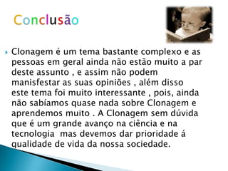    Clonagem é um tema bastante complexo e as
    pessoas em geral ainda não estão muito a par
    deste assunto , e assim não podem
    manisfestar as suas opiniões , além disso
    este tema foi muito interessante , pois, ainda
    não sabíamos quase nada sobre Clonagem e
    aprendemos muito . A Clonagem sem dúvida
    que é um grande avanço na ciência e na
    tecnologia mas devemos dar prioridade á
    qualidade de vida da nossa sociedade.
 