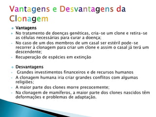    Vantagens
   No tratamento de doenças genéticas, cria-se um clone e retira-se
    as células necessárias para curar a doença;
•   No caso de um dos membros de um casal ser estéril pode-se
    recorrer à clonagem para criar um clone e assim o casal já terá um
    descendente;
•   Recuperação de espécies em extinção

   Desvantagens
•    Grandes investimentos financeiros e de recursos humanos
•   A clonagem humana iria criar grandes conflitos com algumas
    religiões;
•   A maior parte dos clones morre precocemente;
•   Na clonagem de mamíferos, a maior parte dos clones nascidos têm
    deformações e problemas de adaptação.
 