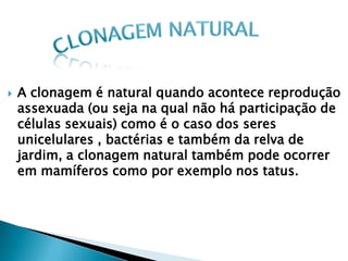    A clonagem é natural quando acontece reprodução
    assexuada (ou seja na qual não há participação de
    células sexuais) como é o caso dos seres
    unicelulares , bactérias e também da relva de
    jardim, a clonagem natural também pode ocorrer
    em mamíferos como por exemplo nos tatus.
 