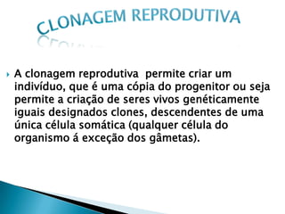    A clonagem reprodutiva permite criar um
    indivíduo, que é uma cópia do progenitor ou seja
    permite a criação de seres vivos genéticamente
    iguais designados clones, descendentes de uma
    única célula somática (qualquer célula do
    organismo á exceção dos gâmetas).
 